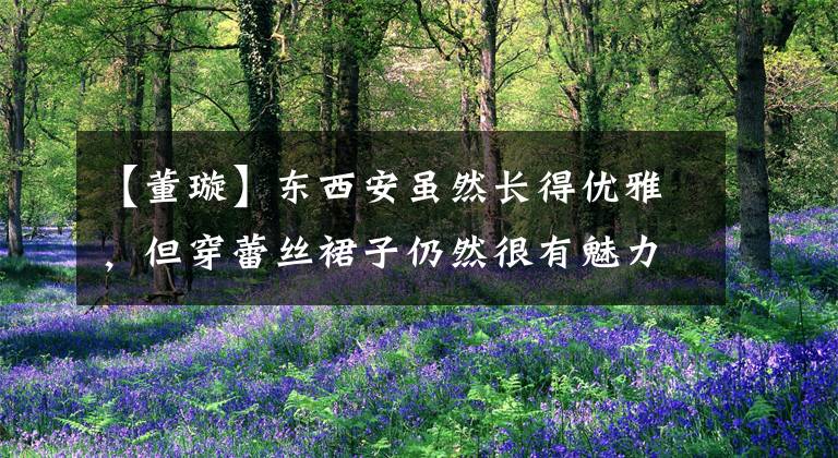 【董璇】东西安虽然长得优雅，但穿蕾丝裙子仍然很有魅力，身材也很激动