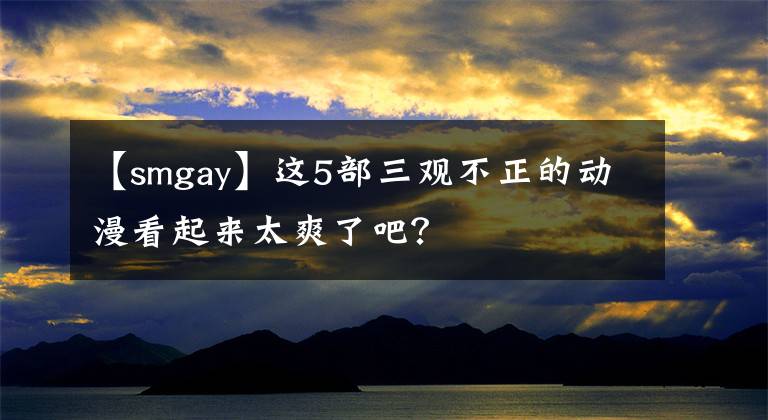 【smgay】这5部三观不正的动漫看起来太爽了吧？