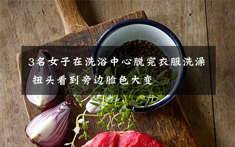 3名女子在洗浴中心脱完衣服洗澡 扭头看到旁边脸色大变