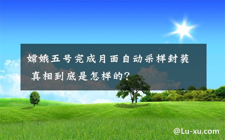嫦娥五号完成月面自动采样封装 真相到底是怎样的?