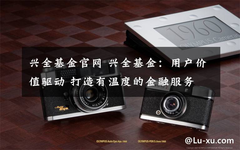 兴全基金官网 兴全基金:用户价值驱动 打造有温度的金融服务