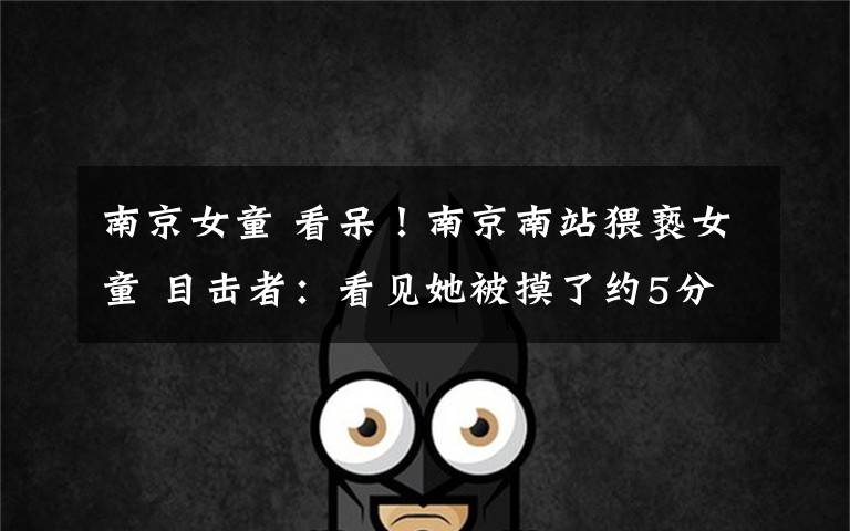 南京女童 看呆!南京南站猥亵女童 目击者:看见她被摸了约5分钟