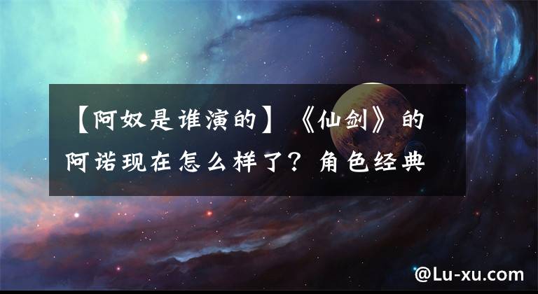【阿奴是谁演的】《仙剑》的阿诺现在怎么样了?角色经典的人不红,但像这些人一样可惜