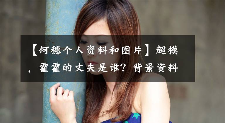 【何穗个人资料和图片】超模,霍霍的丈夫是谁?背景资料照片、户口领取证、婚姻、个人信息曝光。