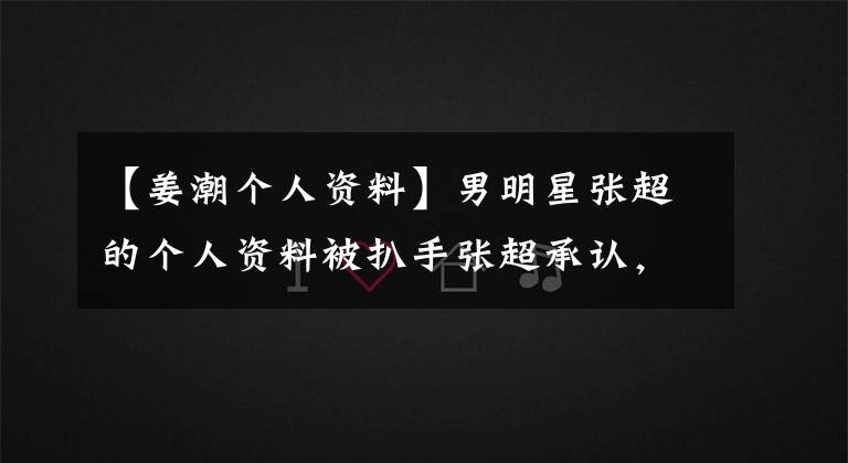 【姜潮个人资料】男明星张超的个人资料被扒手张超承认,改变了年龄的实际年龄暴露了出来。