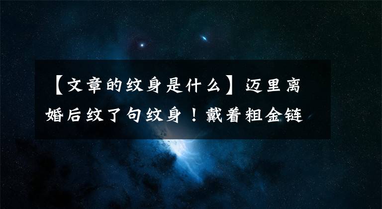 【文章的纹身是什么】迈里离婚后纹了句纹身!戴着粗金链子耍流氓。
