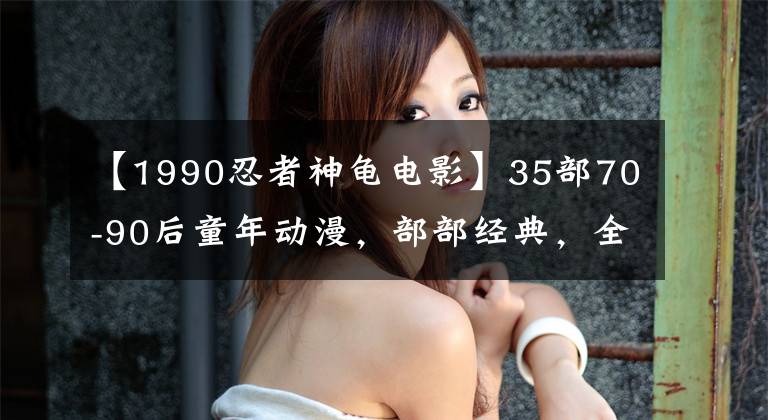 【1990忍者神龟电影】35部70-90后童年动漫，部部经典，全看过暴露年龄，你看过几部？