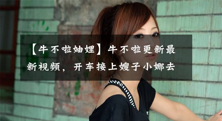 【牛不啦妯娌】牛不啦更新最新视频，开车接上嫂子小娜去转悠，两个人都哭成泪人