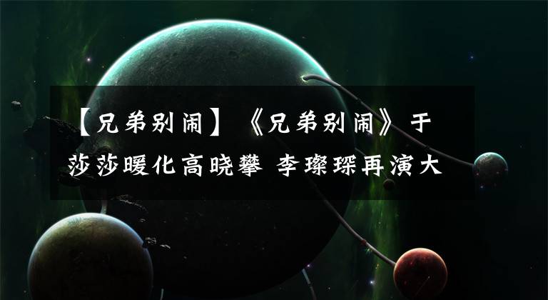 【兄弟别闹】《兄弟别闹》于莎莎暖化高晓攀 李璨琛再演大佬