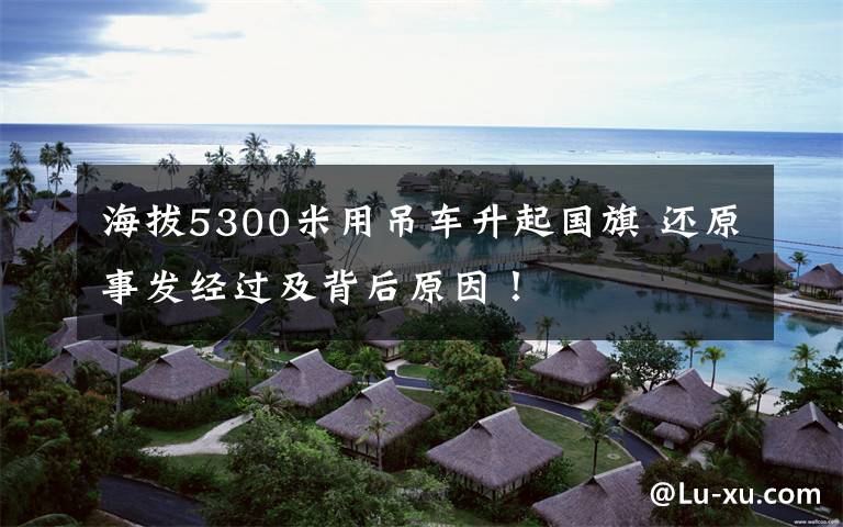 海拔5300米用吊车升起国旗 还原事发经过及背后原因!