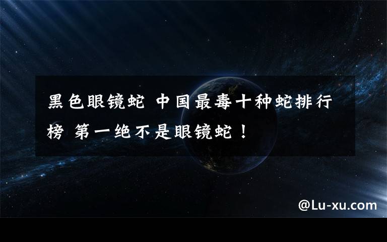 黑色眼镜蛇 中国最毒十种蛇排行榜 第一绝不是眼镜蛇!