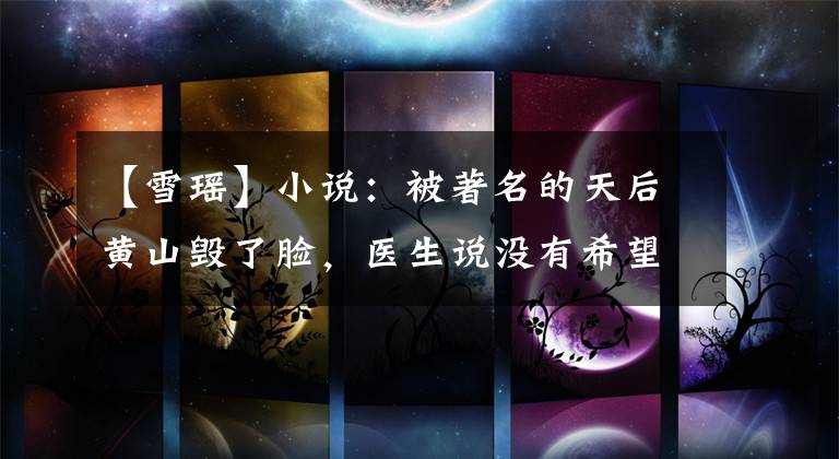 【雪瑶】小说：被著名的天后黄山毁了脸，医生说没有希望，但年轻人说我能治好。