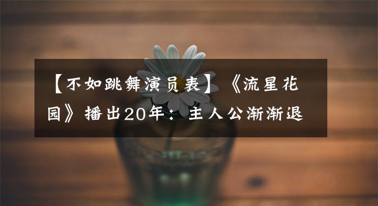 【不如跳舞演员表】《流星花园》播出20年：主人公渐渐退场，配角成为大潮流了吗？