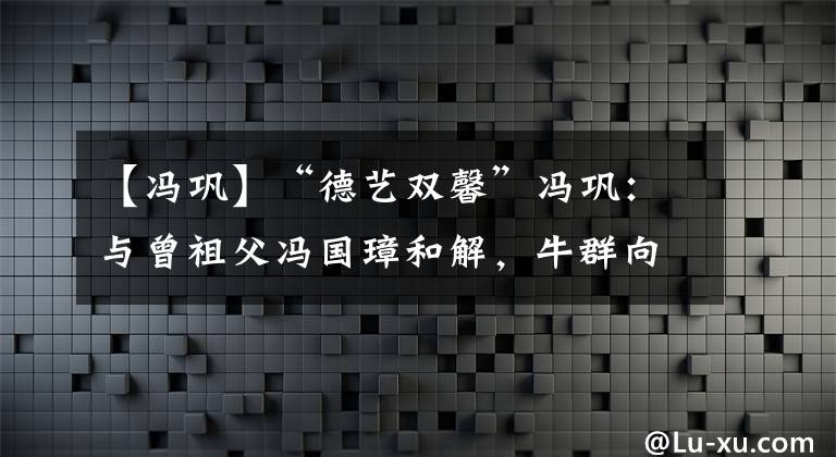 【冯巩】“德艺双馨”冯巩：与曾祖父冯国璋和解，牛群向他下跪却无法挽回