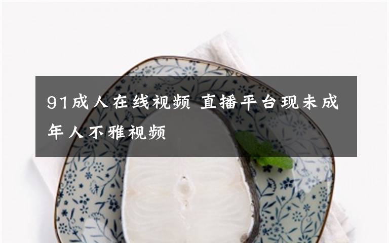 91成人在线视频 直播平台现未成年人不雅视频