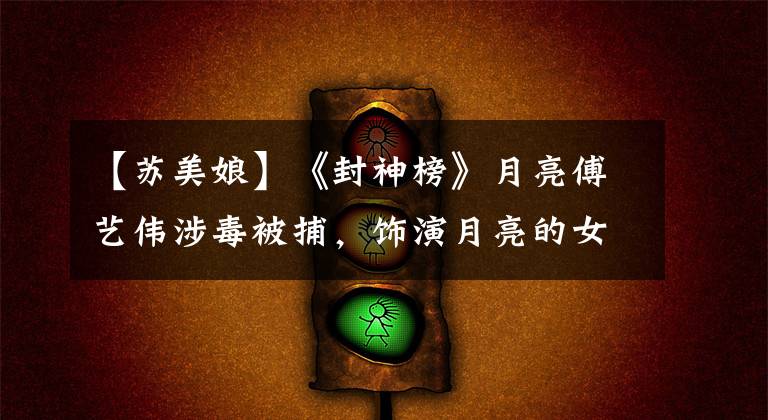 【苏美娘】《封神榜》月亮傅艺伟涉毒被捕,饰演月亮的女明星