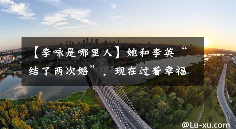 【李咏是哪里人】她和李英“结了两次婚”,现在过着幸福的生活。