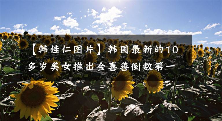 【韩佳仁图片】韩国最新的10多岁美女推出金喜善倒数第一名,位居全智贤第四名