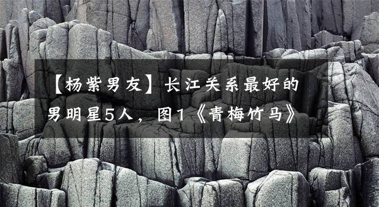 【杨紫男友】长江关系最好的男明星5人,图1《青梅竹马》,图5《现任男朋友》