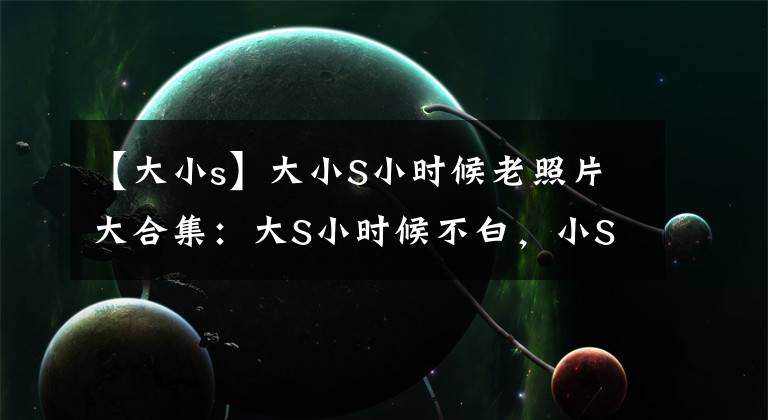 【大小s】大小S小时候老照片大合集:大S小时候不白,小S干脆就是许三。