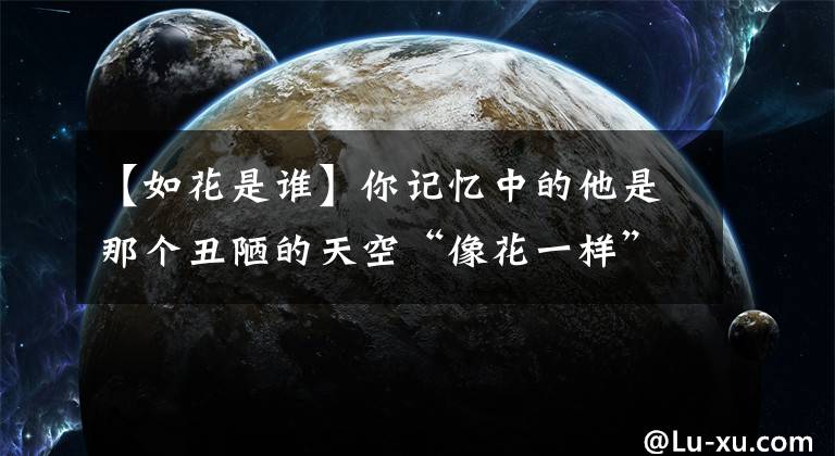 【如花是谁】你记忆中的他是那个丑陋的天空“像花一样”,现实中的他身价不菲。
