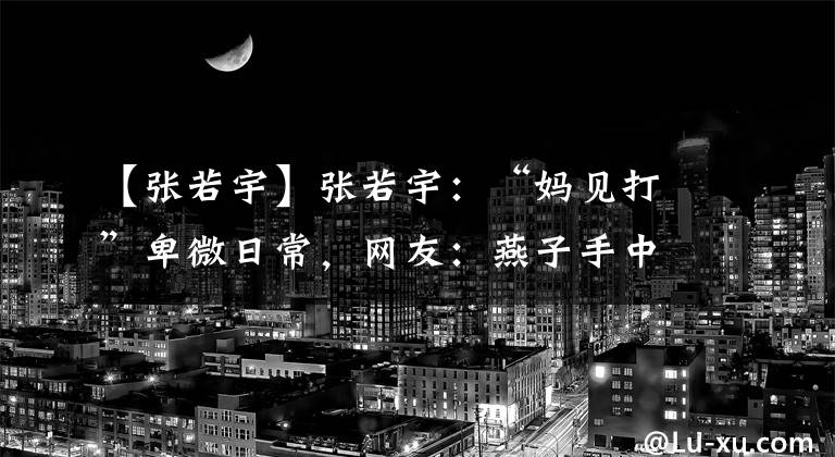 【张若宇】张若宇：“妈见打”卑微日常，网友：燕子手中剑，若宇身上劈