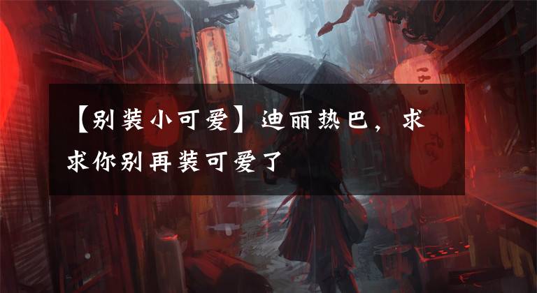 【别装小可爱】迪丽热巴，求求你别再装可爱了
