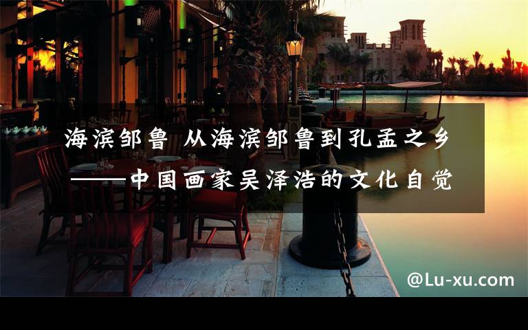 海滨邹鲁 从海滨邹鲁到孔孟之乡 ——中国画家吴泽浩的文化自觉与艺术实践
