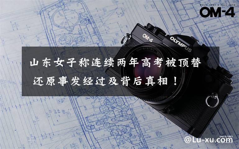 山东女子称连续两年高考被顶替 还原事发经过及背后真相!