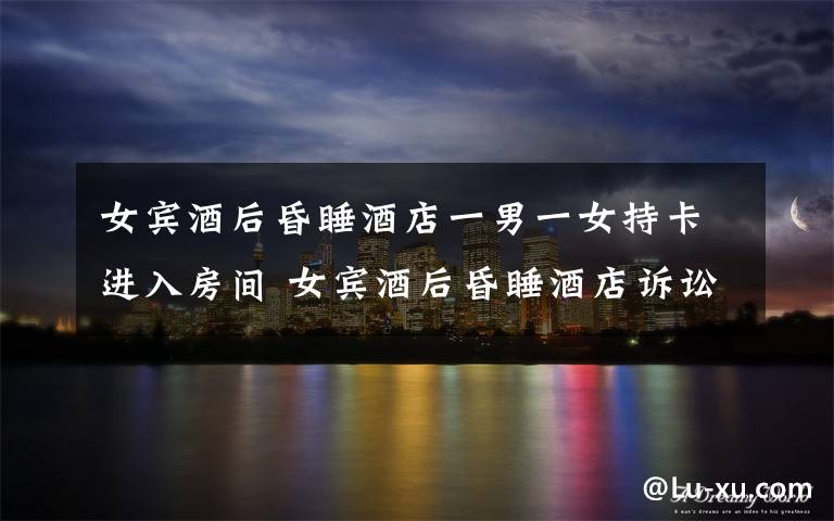 女宾酒后昏睡酒店一男一女持卡进入房间 女宾酒后昏睡酒店诉讼酒店！