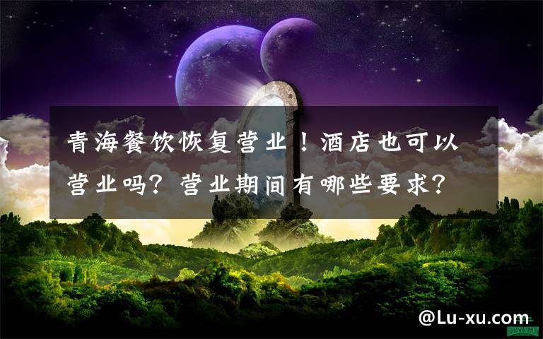 青海餐饮恢复营业!酒店也可以营业吗?营业期间有哪些要求?附通告全文!
