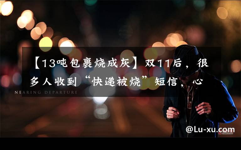 【13吨包裹烧成灰】双11后，很多人收到“快递被烧”短信，心都碎了！惊动了警方