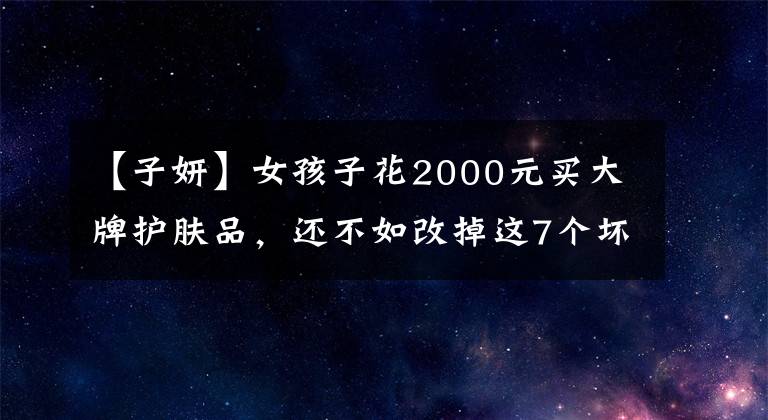 【子妍】女孩子花2000元买大牌护肤品，还不如改掉这7个坏习惯！