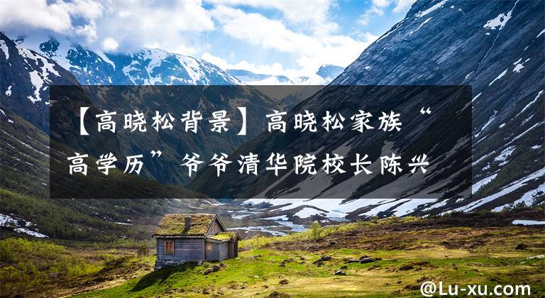 【高晓松背景】高晓松家族“高学历”爷爷清华院校长陈兴太亏了!