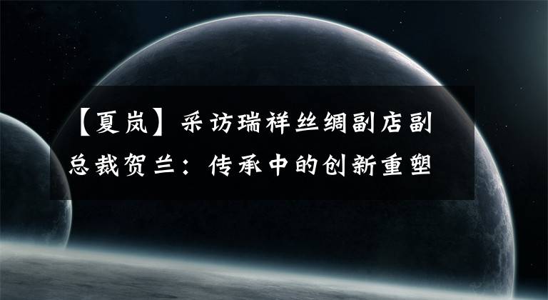 【夏岚】采访瑞祥丝绸副店副总裁贺兰:传承中的创新重塑了中国丝绸第一品牌的辉煌。