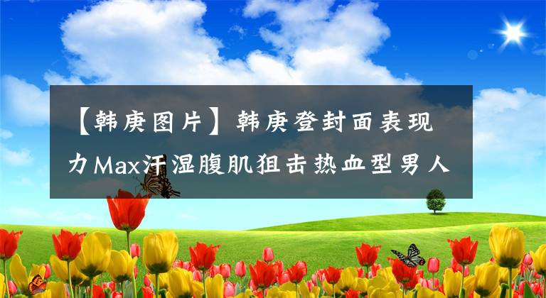 【韩庚图片】韩庚登封面表现力Max汗湿腹肌狙击热血型男人魅力