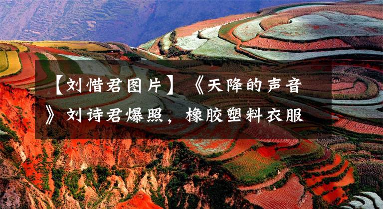 【刘惜君图片】《天降的声音》刘诗君爆照,橡胶塑料衣服阻挡不了凹凸感,所以不漏。