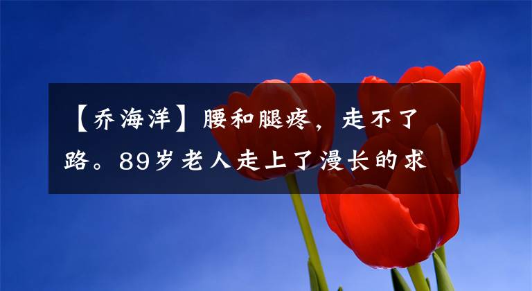 【乔海洋】腰和腿疼,走不了路。89岁老人走上了漫长的求医道路。