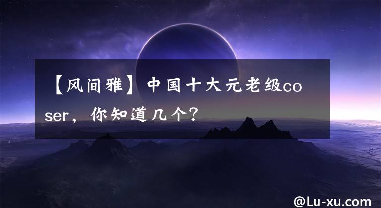 【风间雅】中国十大元老级coser,你知道几个?