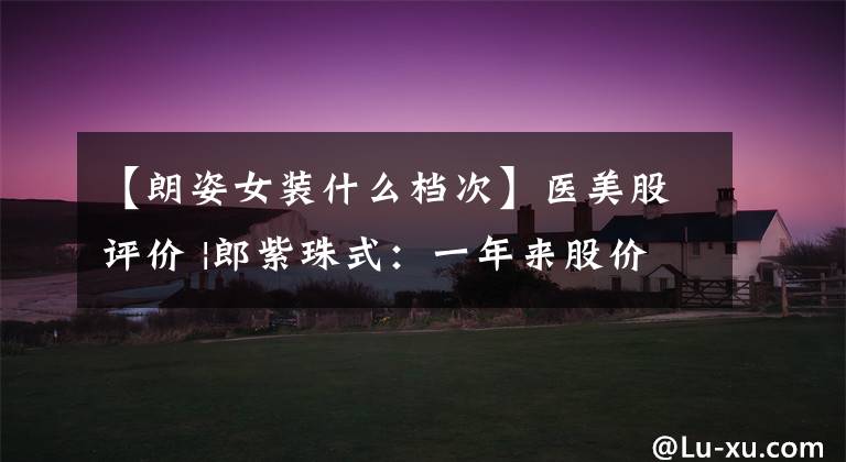 【朗姿女装什么档次】医美股评价 |郎紫珠式：一年来股价暴涨了10倍，到底是依靠“医美”还是“安美”？