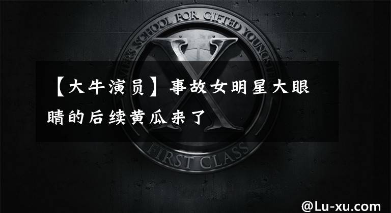 【大牛演员】事故女明星大眼睛的后续黄瓜来了