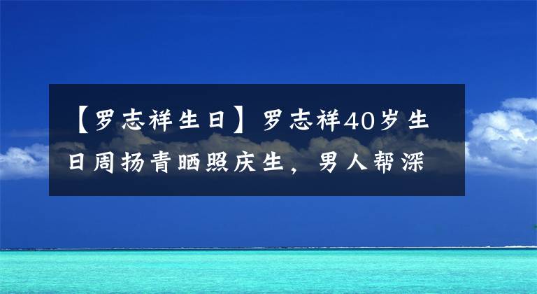 【罗志祥生日】罗志祥40岁生日周扬青晒照庆生，男人帮深夜发文祝福