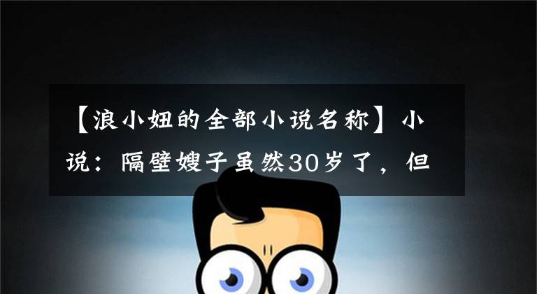 【浪小妞的全部小说名称】小说:隔壁嫂子虽然30岁了,但喜欢梳妆打扮,走在外面十分惹人眼