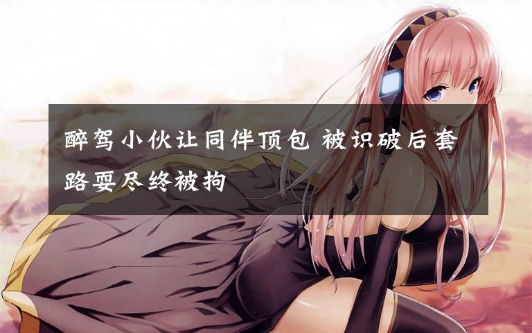 醉驾小伙让同伴顶包 被识破后套路耍尽终被拘