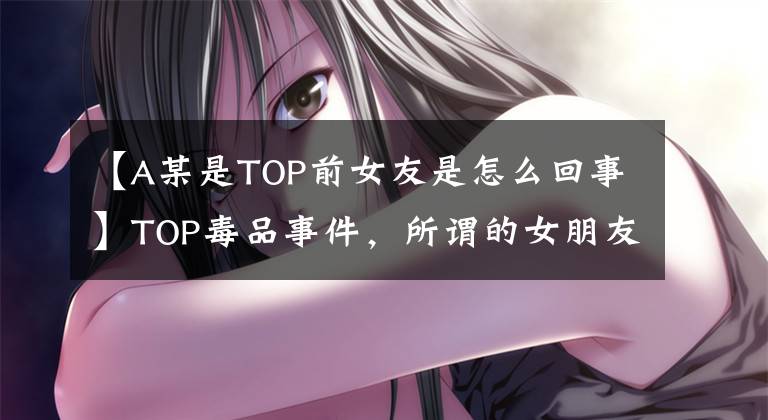 【A某是TOP前女友是怎么回事】TOP毒品事件，所谓的女朋友韩瑞希引诱，内心不稳定，等等。