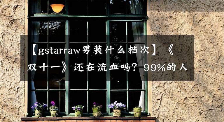 【gstarraw男装什么档次】《双十一》还在流血吗?99%的人不知道自己被骗了。
