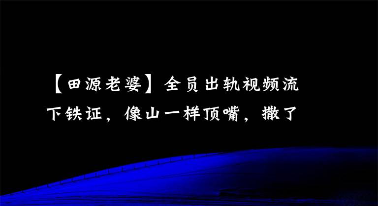 【田源老婆】全员出轨视频流下铁证，像山一样顶嘴，撒了大谎。