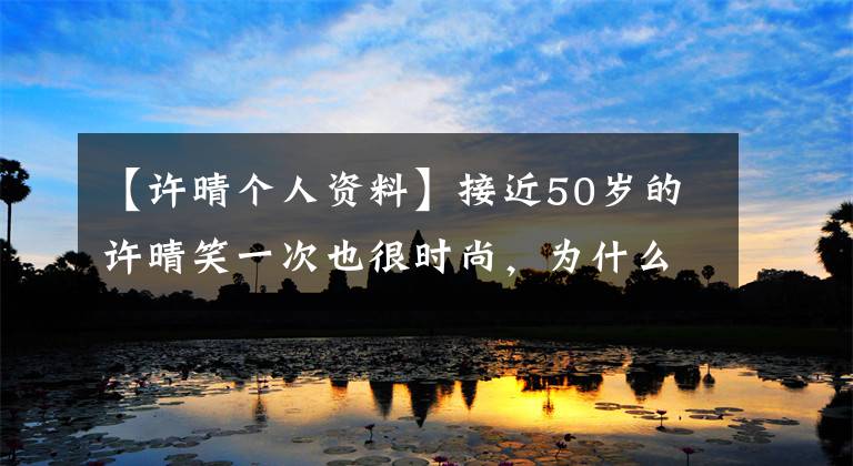 【许晴个人资料】接近50岁的许晴笑一次也很时尚,为什么连女人都喜欢她?