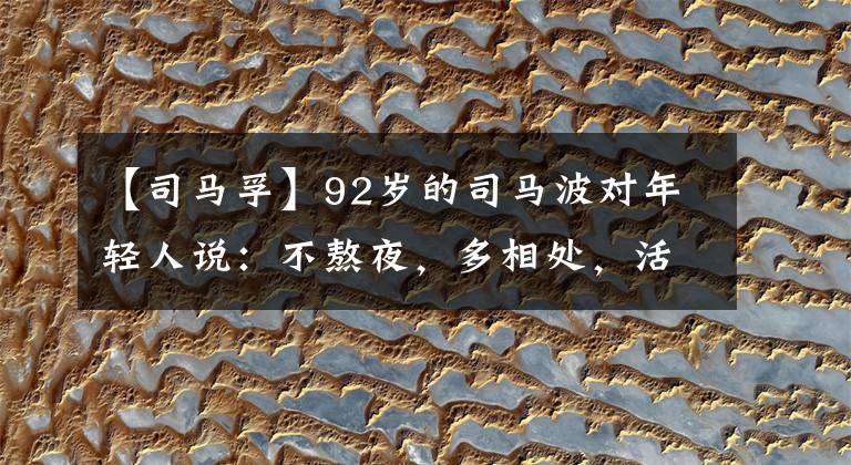 【司马孚】92岁的司马波对年轻人说:不熬夜,多相处,活着就是最大的赢家。