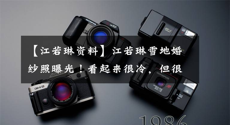 【江若琳资料】江若琳雪地婚纱照曝光！看起来很冷，但很浪漫。日常便服也很漂亮。